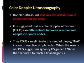 Color Doppler Ultrasonography
 Doppler ultrasound assesses the distribution of
vessels within the node.
 It is suggested that as color Doppler ultrasound
(CDUS) can differentiate between reactive and
neoplastic lymph nodes.
 Thus CDUS can eliminate the need of biopsy/FNAC
in case of reactive lymph nodes. When the results

of CDUS suggest malignancy US guided FNAB is
then required to reach a final diagnosis.

 