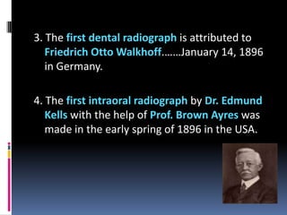 3. The first dental radiograph is attributed to
Friedrich Otto Walkhoff.……January 14, 1896
in Germany.
4. The first intraoral radiograph by Dr. Edmund
Kells with the help of Prof. Brown Ayres was
made in the early spring of 1896 in the USA.

 