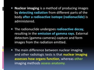 Nuclear imaging is a method of producing images
by detecting radiation from different parts of the
body after a radioactive isotope (radionuclide) is
administered.
 The radionuclide undergoes radioactive decay,
resulting in the emission of gamma rays. External
detectors (gamma cameras) capture and form
images from the radiation emitted.
 The main difference between nuclear imaging

and other radiologic tests is that nuclear imaging
assesses how organs function, whereas other
imaging methods assess anatomy.

 