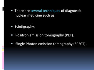  There are several techniques of diagnostic

nuclear medicine such as:
 Scintigraphy.
 Positron emission tomography (PET).
 Single Photon emission tomography (SPECT).

 