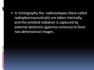  In Scintigraphy the radioisotopes (here called

radiopharmaceuticals) are taken internally,
and the emitted radiation is captured by
external detectors (gamma cameras) to form
two dimensional images.

 