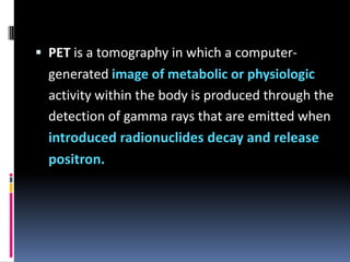  PET is a tomography in which a computer-

generated image of metabolic or physiologic
activity within the body is produced through the
detection of gamma rays that are emitted when
introduced radionuclides decay and release
positron.

 