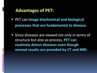 Advantages of PET:
 PET can image biochemical and biological

processes that are fundamental to disease.
 Since diseases are viewed not only in terms of
structure but also as process, PET can
routinely detect diseases even though
normal results are provided by CT and MRI.

 