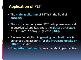 Application of PET
 The main application of PET is in the field of
oncology.
 The most commonly used PET radiopharmaceutical
in oncological applications is the glucose analogue
2-18F-fluoro-2-deoxy-D-glucose (FDG).
 Glucose metabolism in growing neoplastic cells is
enhanced and accounts for the increased uptake on
FDG-PET studies.
 To monitor treatment from a metabolic perspective.

 