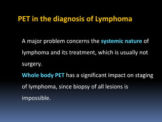 PET in the diagnosis of Lymphoma
A major problem concerns the systemic nature of
lymphoma and its treatment, which is usually not

surgery.
Whole body PET has a significant impact on staging
of lymphoma, since biopsy of all lesions is
impossible.

 