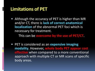 Limitations of PET
 Although the accuracy of PET is higher than MR

and/or CT, there is lack of correct anatomical
localization of the abnormal PET foci which is
necessary for treatment.
This can be overcome by the use of PET/CT.
 PET is considered as an expensive imaging
modality. However, whole body PET appear cost
effective when compared to a more conventional

approach with multiple CT or MR scans of specific
body areas.

 