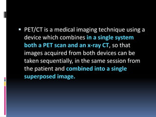  PET/CT is a medical imaging technique using a

device which combines in a single system
both a PET scan and an x-ray CT, so that
images acquired from both devices can be
taken sequentially, in the same session from
the patient and combined into a single
superposed image.

 