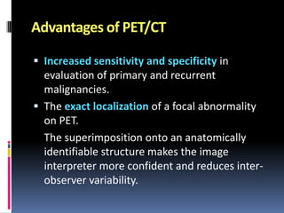 Advantages of PET/CT
 Increased sensitivity and specificity in

evaluation of primary and recurrent
malignancies.
 The exact localization of a focal abnormality
on PET.
The superimposition onto an anatomically
identifiable structure makes the image
interpreter more confident and reduces interobserver variability.

 