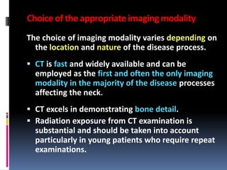 Choice of the appropriate imaging modality
The choice of imaging modality varies depending on
the location and nature of the disease process.
 CT is fast and widely available and can be
employed as the first and often the only imaging
modality in the majority of the disease processes

affecting the neck.
 CT excels in demonstrating bone detail.
 Radiation exposure from CT examination is
substantial and should be taken into account
particularly in young patients who require repeat
examinations.

 