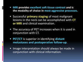  MRI provides excellent soft tissue contrast and is

the modality of choice in most aggressive processes.

 Successful primary staging of most malignant

lesions in the neck can be accomplished with CT
or MRI and clinical examination.
 The accuracy of PET increases when it is used in
conjunction with CT.
 PET/CT is superior in identifying distant
metastases and postoperative follow-up.
 Image interpretation should always be made in
conjunction with clinical information.

 