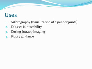 Uses
1. Arthrography (visualization of a joint or joints)
2. To asses joint stability
3. During Intraop Imaging
4. Biopsy guidance
 