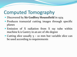 Computed Tomography
 Discovered by Sir Godfrey Hounsfield in 1974
 Produces transaxial cutting images through specific
planes
 Emission of X radiation from X ray tube within
machine k/a Gantry in an arc of 180 degree
 Cutting slice usually 5 – 10 mm but variable slice can
be used according to requirements
 