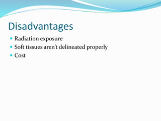 Disadvantages
 Radiation exposure
 Soft tissues aren’t delineated properly
 Cost
 