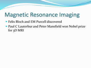 Magnetic Resonance Imaging
 Felix Bloch and EM Purcell discovered
 Paul C Lauterbur and Peter Mansfield won Nobel prize
for 3D MRI
 
