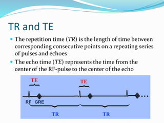 TR and TE
 The repetition time (TR) is the length of time between
corresponding consecutive points on a repeating series
of pulses and echoes
 The echo time (TE) represents the time from the
center of the RF-pulse to the center of the echo
 