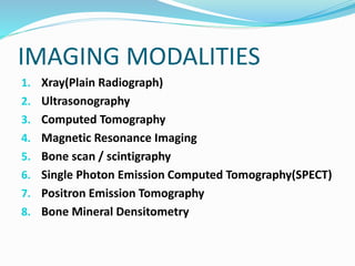 IMAGING MODALITIES
1. Xray(Plain Radiograph)
2. Ultrasonography
3. Computed Tomography
4. Magnetic Resonance Imaging
5. Bone scan / scintigraphy
6. Single Photon Emission Computed Tomography(SPECT)
7. Positron Emission Tomography
8. Bone Mineral Densitometry
 