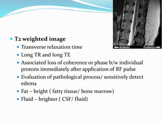  T2 weighted image
 Transverse relaxation time
 Long TR and long TE
 Associated loss of coherence or phase b/w individual
protons immediately after application of RF pulse
 Evaluation of pathological process/ sensitively detect
edema
 Fat – bright ( fatty tissue/ bone marrow)
 Fluid – brighter ( CSF/ fluid)
 