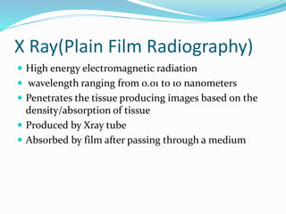 X Ray(Plain Film Radiography)
 High energy electromagnetic radiation
 wavelength ranging from 0.01 to 10 nanometers
 Penetrates the tissue producing images based on the
density/absorption of tissue
 Produced by Xray tube
 Absorbed by film after passing through a medium
 