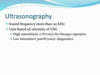 Ultrasonography
 Sound frequency more than 20 KHz
 Uses based on intensity of USG
 High intensities(1-2 W/cm2)-for therapy/ operative
 Low intensities( 50mW/cm2)- diagnostics
 