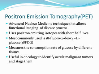 Positron Emission Tomography(PET)
 Advanced Nuclear Medicine technique that allows
functional imaging of disease process
 Uses positron emitting isotopes with short half lives
 Most commonly used is 18-fluoro-2-deoxy –D-
glucose(18FDG)
 Measures the consumption rate of glucose by different
tissues
 Useful in oncology to identify occult malignant tumors
and stage them
 