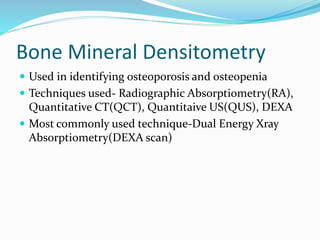 Bone Mineral Densitometry
 Used in identifying osteoporosis and osteopenia
 Techniques used- Radiographic Absorptiometry(RA),
Quantitative CT(QCT), Quantitaive US(QUS), DEXA
 Most commonly used technique-Dual Energy Xray
Absorptiometry(DEXA scan)
 
