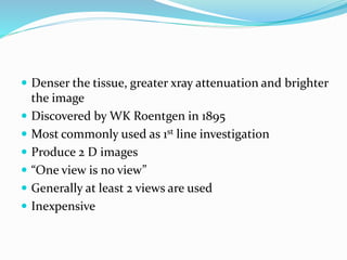  Denser the tissue, greater xray attenuation and brighter
the image
 Discovered by WK Roentgen in 1895
 Most commonly used as 1st line investigation
 Produce 2 D images
 “One view is no view”
 Generally at least 2 views are used
 Inexpensive
 