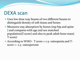 DEXA scan
 Uses low dose xray beams of two different beams to
distinguish density of soft tissue and bones
 Measures xray absorption by bones (esp hip and spine
) and compares with age and sex matched
population(Z score) and also to peak adult bone mass(
T score)
 According to WHO- T score <-1.5- osteopenia and T-
score <- 2.5 -osteoporosis
 