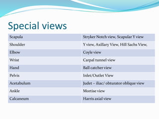 Special views
Scapula Stryker Notch view, Scapular Y view
Shoulder Y view, Axillary View, Hill Sachs View,
Elbow Coyle view
Wrist Carpal tunnel view
Hand Ball catcher view
Pelvis Inlet/Outlet View
Acetabulum Judet – iliac/ obturator oblique view
Ankle Mortise view
Calcaneum Harris axial view
 