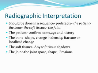 Radiographic Interpretation
 Should be done in a sequence- preferably- the patient-
the bone- the soft tissues- the joint
 The patient- confirm name,age and history
 The bone- shape, change in density, fracture or
localized change
 The soft tissues- Any soft tissue shadows
 The Joint-the joint space, shape , Erosions
 