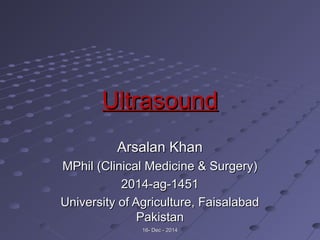 16- Dec - 201416- Dec - 2014
UltrasoundUltrasound
Arsalan KhanArsalan Khan
MPhil (Clinical Medicine & Surgery)MPhil (Clinical Medicine & Surgery)
2014-ag-14512014-ag-1451
University of Agriculture, FaisalabadUniversity of Agriculture, Faisalabad
PakistanPakistan
 