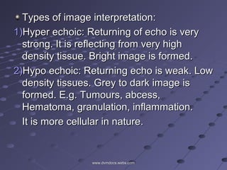 Types of image interpretation:Types of image interpretation:
1)1)Hyper echoic: Returning of echo is veryHyper echoic: Returning of echo is very
strong. It is reflecting from very highstrong. It is reflecting from very high
density tissue. Bright image is formed.density tissue. Bright image is formed.
2)2)Hypo echoic: Returning echo is weak. LowHypo echoic: Returning echo is weak. Low
density tissues. Grey to dark image isdensity tissues. Grey to dark image is
formed. E.g. Tumours, abcess,formed. E.g. Tumours, abcess,
Hematoma, granulation, inflammation.Hematoma, granulation, inflammation.
It is more cellular in nature.It is more cellular in nature.
www.dvmdocs.webs.comwww.dvmdocs.webs.com
 