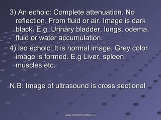 3) An echoic: Complete attenuation. No3) An echoic: Complete attenuation. No
reflection. From fluid or air. Image is darkreflection. From fluid or air. Image is dark
black. E.g. Urinary bladder, lungs, odema,black. E.g. Urinary bladder, lungs, odema,
fluid or water accumulation.fluid or water accumulation.
4) Iso echoic: It is normal image. Grey color4) Iso echoic: It is normal image. Grey color
image is formed. E.g Liver, spleen,image is formed. E.g Liver, spleen,
muscles etc.muscles etc.
N.B: Image of ultrasound is cross sectionalN.B: Image of ultrasound is cross sectional
www.dvmdocs.webs.comwww.dvmdocs.webs.com
 