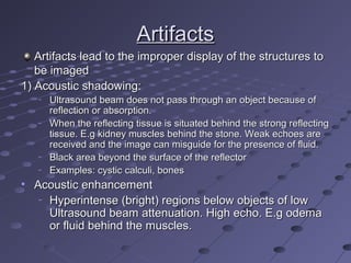 ArtifactsArtifacts
Artifacts lead to the improper display of the structures toArtifacts lead to the improper display of the structures to
be imagedbe imaged
1) Acoustic shadowing:1) Acoustic shadowing:
–
Ultrasound beam does not pass through an object because ofUltrasound beam does not pass through an object because of
reflection or absorption.reflection or absorption.
–
When the reflecting tissue is situated behind the strong reflectingWhen the reflecting tissue is situated behind the strong reflecting
tissue. E.g kidney muscles behind the stone. Weak echoes aretissue. E.g kidney muscles behind the stone. Weak echoes are
received and the image can misguide for the presence of fluid.received and the image can misguide for the presence of fluid.
–
Black area beyond the surface of the reflectorBlack area beyond the surface of the reflector
–
Examples: cystic calculi, bonesExamples: cystic calculi, bones
• Acoustic enhancementAcoustic enhancement
–
Hyperintense (bright) regions below objects of lowHyperintense (bright) regions below objects of low
Ultrasound beam attenuation. High echo. E.g odemaUltrasound beam attenuation. High echo. E.g odema
or fluid behind the muscles.or fluid behind the muscles.
 