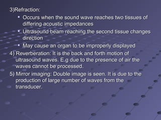 3)Refraction:3)Refraction:

Occurs when the sound wave reaches two tissues ofOccurs when the sound wave reaches two tissues of
differing acoustic impedancesdiffering acoustic impedances

Ultrasound beam reaching the second tissue changesUltrasound beam reaching the second tissue changes
directiondirection

May cause an organ to be improperly displayedMay cause an organ to be improperly displayed
4) Reverberation: It is the back and forth motion of4) Reverberation: It is the back and forth motion of
ultrasound waves. E.g due to the presence of air theultrasound waves. E.g due to the presence of air the
waves cannot be processed.waves cannot be processed.
5) Mirror imaging: Double image is seen. It is due to the5) Mirror imaging: Double image is seen. It is due to the
production of large number of waves from theproduction of large number of waves from the
transducer.transducer.
 