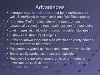 AdvantagesAdvantages
It imagesIt images musclemuscle,, soft tissuesoft tissue, and bone surfaces very, and bone surfaces very
well & interfaces between solid and fluid-filled spaces.well & interfaces between solid and fluid-filled spaces.
It renders "live" images, where the operator canIt renders "live" images, where the operator can
dynamically select the most useful section for diagnosingdynamically select the most useful section for diagnosing
Live images also allow for ultrasound-guided biopsiesLive images also allow for ultrasound-guided biopsies
It shows the structure of organs.It shows the structure of organs.
It has no known long-term side effects and rarely causesIt has no known long-term side effects and rarely causes
any discomfort to the patient.any discomfort to the patient.
Equipment is widely available and comparatively flexible.Equipment is widely available and comparatively flexible.
Small, easily carried scanners are available;Small, easily carried scanners are available;
Relatively inexpensive compared to other modes ofRelatively inexpensive compared to other modes of
investigation, such asinvestigation, such as computed X-ray tomographycomputed X-ray tomography,or,or
magnetic resonance imagingmagnetic resonance imaging..
 