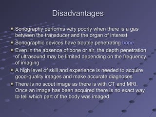 DisadvantagesDisadvantages
Sonography performs very poorly when there is a gasSonography performs very poorly when there is a gas
between the transducer and the organ of interestbetween the transducer and the organ of interest
Sonographic devices have trouble penetratingSonographic devices have trouble penetrating bonebone
Even in the absence of bone or air, the depth penetrationEven in the absence of bone or air, the depth penetration
of ultrasound may be limited depending on the frequencyof ultrasound may be limited depending on the frequency
of imagingof imaging
A high level of skill and experience is needed to acquireA high level of skill and experience is needed to acquire
good-quality images and make accurate diagnosesgood-quality images and make accurate diagnoses
There is no scout image as there is with CT and MRI.There is no scout image as there is with CT and MRI.
Once an image has been acquired there is no exact wayOnce an image has been acquired there is no exact way
to tell which part of the body was imagedto tell which part of the body was imaged
 
