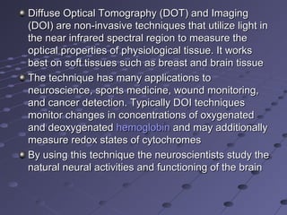 Diffuse Optical Tomography (DOT) and Imaging Diffuse Optical Tomography (DOT) and Imaging 
(DOI) are non-invasive techniques that utilize light in (DOI) are non-invasive techniques that utilize light in 
the near infrared spectral region to measure the the near infrared spectral region to measure the 
optical properties of physiological tissue. It works optical properties of physiological tissue. It works 
best on soft tissues such as breast and brain tissuebest on soft tissues such as breast and brain tissue
The technique has many applications to The technique has many applications to 
neuroscience, sports medicine, wound monitoring, neuroscience, sports medicine, wound monitoring, 
and cancer detection. Typically DOI techniques and cancer detection. Typically DOI techniques 
monitor changes in concentrations of oxygenated monitor changes in concentrations of oxygenated 
and deoxygenated and deoxygenated hemoglobinhemoglobin and may additionally  and may additionally 
measure redox states of cytochromesmeasure redox states of cytochromes
By using this technique the neuroscientists study the By using this technique the neuroscientists study the 
natural neural activities and functioning of the brainnatural neural activities and functioning of the brain
 