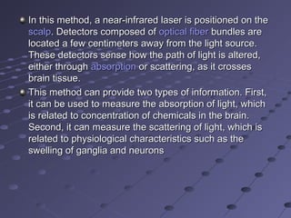 In this method, a near-infrared laser is positioned on the In this method, a near-infrared laser is positioned on the 
scalpscalp. Detectors composed of . Detectors composed of optical fiberoptical fiber bundles are  bundles are 
located a few centimeters away from the light source. located a few centimeters away from the light source. 
These detectors sense how the path of light is altered, These detectors sense how the path of light is altered, 
either through either through absorptionabsorption or scattering, as it crosses  or scattering, as it crosses 
brain tissue.brain tissue.
This method can provide two types of information. First, This method can provide two types of information. First, 
it can be used to measure the absorption of light, which it can be used to measure the absorption of light, which 
is related to concentration of chemicals in the brain. is related to concentration of chemicals in the brain. 
Second, it can measure the scattering of light, which is Second, it can measure the scattering of light, which is 
related to physiological characteristics such as the related to physiological characteristics such as the 
swelling of ganglia and neuronsswelling of ganglia and neurons
 