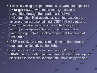 The ability of light to penetrate tissue was first exploited The ability of light to penetrate tissue was first exploited 
by by Bright (1831)Bright (1831), who noted that light could be , who noted that light could be 
transmitted through the head of a child with transmitted through the head of a child with 
hydrocephalus. Hydrocephalus is an increase in the hydrocephalus. Hydrocephalus is an increase in the 
volume of cerebro-spinal fluid (CSF) in the head, and volume of cerebro-spinal fluid (CSF) in the head, and 
transillumination became an accepted diagnostic transillumination became an accepted diagnostic 
technique for hydrocephalus and intraventricular technique for hydrocephalus and intraventricular 
haemorrhage before the development of transcranial haemorrhage before the development of transcranial 
ultrasound.ultrasound.
  CSF is relatively transparent and, more importantly, CSF is relatively transparent and, more importantly, 
does not significantly scatter light.does not significantly scatter light.
  In an extension of the same concept, In an extension of the same concept, CurlingCurling
(1843)(1843) used transillumination to investigate a build-up of  used transillumination to investigate a build-up of 
clear fluid in the testis, a condition known as hydrocele.clear fluid in the testis, a condition known as hydrocele.
 