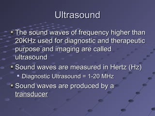 UltrasoundUltrasound
The sound waves of frequency higher thanThe sound waves of frequency higher than
20KHz used for diagnostic and therapeutic20KHz used for diagnostic and therapeutic
purpose and imaging are calledpurpose and imaging are called
ultrasoundultrasound
Sound waves are measured in Hertz (Hz)Sound waves are measured in Hertz (Hz)

Diagnostic Ultrasound = 1-20 MHzDiagnostic Ultrasound = 1-20 MHz
Sound waves are produced by aSound waves are produced by a
transducertransducer
 