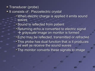 Transducer (probe)Transducer (probe)
It consists of ; Piezoelectric crystalIt consists of ; Piezoelectric crystal
When electric charge is applied it emits soundWhen electric charge is applied it emits sound
waveswaves
Sound is reflected from patientSound is reflected from patient
Returning echo is converted to electric signalReturning echo is converted to electric signal
 grayscale image on monitor is formedgrayscale image on monitor is formed
Echo may be reflected, transmitted or refractedEcho may be reflected, transmitted or refracted
This probe has dual function that is it producesThis probe has dual function that is it produces
as well as receive the sound wavesas well as receive the sound waves
The monitor converts these signals to imageThe monitor converts these signals to image
 