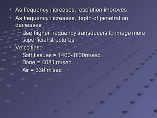 • As frequency increases, resolution improvesAs frequency increases, resolution improves
• As frequency increases, depth of penetrationAs frequency increases, depth of penetration
decreasesdecreases
–
Use higher frequency transducers to image moreUse higher frequency transducers to image more
superficial structuressuperficial structures
• Velocities:Velocities:
–
Soft tissues = 1400-1600m/secSoft tissues = 1400-1600m/sec
–
Bone = 4080 m/secBone = 4080 m/sec
–
Air = 330 m/secAir = 330 m/sec
 