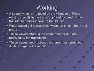 WorkingWorking
A sound wave is produced by the vibration of PiezoA sound wave is produced by the vibration of Piezo
electric crystals in the transducer and focused by theelectric crystals in the transducer and focused by the
transducer or lens in front of transducertransducer or lens in front of transducer
Water based gel is placed between the patient body andWater based gel is placed between the patient body and
probeprobe
These waves return in the same manner and areThese waves return in the same manner and are
received by the transducerreceived by the transducer
These waves are processed and are transformed intoThese waves are processed and are transformed into
digital image on the monitordigital image on the monitor
 