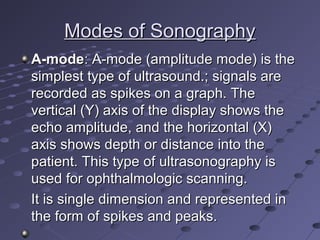 Modes of SonographyModes of Sonography
A-modeA-mode: A-mode (amplitude mode) is the: A-mode (amplitude mode) is the
simplest type of ultrasound.; signals aresimplest type of ultrasound.; signals are
recorded as spikes on a graph. Therecorded as spikes on a graph. The
vertical (Y) axis of the display shows thevertical (Y) axis of the display shows the
echo amplitude, and the horizontal (X)echo amplitude, and the horizontal (X)
axis shows depth or distance into theaxis shows depth or distance into the
patient. This type of ultrasonography ispatient. This type of ultrasonography is
used for ophthalmologic scanning.used for ophthalmologic scanning.
It is single dimension and represented inIt is single dimension and represented in
the form of spikes and peaks.the form of spikes and peaks.
 