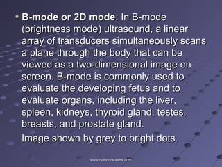 B-mode or 2D modeB-mode or 2D mode: In B-mode: In B-mode
(brightness mode) ultrasound, a linear(brightness mode) ultrasound, a linear
array of transducers simultaneously scansarray of transducers simultaneously scans
a plane through the body that can bea plane through the body that can be
viewed as a two-dimensional image onviewed as a two-dimensional image on
screen. B-mode is commonly used toscreen. B-mode is commonly used to
evaluate the developing fetus and toevaluate the developing fetus and to
evaluate organs, including the liver,evaluate organs, including the liver,
spleen, kidneys, thyroid gland, testes,spleen, kidneys, thyroid gland, testes,
breasts, and prostate gland.breasts, and prostate gland.
Image shown by grey to bright dots.Image shown by grey to bright dots.
www.dvmdocs.webs.comwww.dvmdocs.webs.com
 