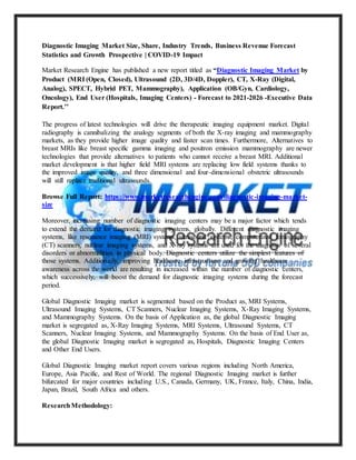 Diagnostic Imaging Market Size, Share, Industry Trends, Business Revenue Forecast
Statistics and Growth Prospective | COVID-19 Impact
Market Research Engine has published a new report titled as “Diagnostic Imaging Market by
Product (MRI (Open, Closed), Ultrasound (2D, 3D/4D, Doppler), CT, X-Ray (Digital,
Analog), SPECT, Hybrid PET, Mammography), Application (OB/Gyn, Cardiology,
Oncology), End User (Hospitals, Imaging Centers) - Forecast to 2021-2026 -Executive Data
Report.’’
The progress of latest technologies will drive the therapeutic imaging equipment market. Digital
radiography is cannibalizing the analogy segments of both the X-ray imaging and mammography
markets, as they provide higher image quality and faster scan times. Furthermore, Alternatives to
breast MRIs like breast specific gamma imaging and positron emission mammography are newer
technologies that provide alternatives to patients who cannot receive a breast MRI. Additional
market development is that higher field MRI systems are replacing low field systems thanks to
the improved image quality, and three dimensional and four-dimensional obstetric ultrasounds
will still replace traditional ultrasounds.
Browse Full Report: https://www.marketresearchengine.com/diagnostic-imaging-market-
size
Moreover, increasing number of diagnostic imaging centers may be a major factor which tends
to extend the demand for diagnostic imaging systems, globally. Different diagnostic imaging
systems, like resonance imaging (MRI) systems, ultrasound systems, computerized tomography
(CT) scanners, nuclear imaging systems, and X-ray systems are used for the diagnosis of several
disorders or abnormalities in physical body. Diagnostic centers utilize the simplest features of
those systems. Additionally, improving healthcare infrastructure and growing healthcare
awareness across the world are resulting in increased within the number of diagnostic centers,
which successively, will boost the demand for diagnostic imaging systems during the forecast
period.
Global Diagnostic Imaging market is segmented based on the Product as, MRI Systems,
Ultrasound Imaging Systems, CT Scanners, Nuclear Imaging Systems, X-Ray Imaging Systems,
and Mammography Systems. On the basis of Application as, the global Diagnostic Imaging
market is segregated as, X-Ray Imaging Systems, MRI Systems, Ultrasound Systems, CT
Scanners, Nuclear Imaging Systems, and Mammography Systems. On the basis of End User as,
the global Diagnostic Imaging market is segregated as, Hospitals, Diagnostic Imaging Centers
and Other End Users.
Global Diagnostic Imaging market report covers various regions including North America,
Europe, Asia Pacific, and Rest of World. The regional Diagnostic Imaging market is further
bifurcated for major countries including U.S., Canada, Germany, UK, France, Italy, China, India,
Japan, Brazil, South Africa and others.
ResearchMethodology:
 