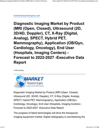 marketresearchengine.com
Diagnostic Imaging Market by Product
(MRI (Open, Closed), Ultrasound (2D,
3D/4D, Doppler), CT, X-Ray (Digital,
Analog), SPECT, Hybrid PET,
Mammography), Application (OB/Gyn,
Cardiology, Oncology), End User
(Hospitals, Imaging Centers) -
Forecast to 2022-2027 -Executive Data
Report
15-20 minutes
Diagnostic Imaging Market by Product (MRI (Open, Closed),
Ultrasound (2D, 3D/4D, Doppler), CT, X-Ray (Digital, Analog),
SPECT, Hybrid PET, Mammography), Application (OB/Gyn,
Cardiology, Oncology), End User (Hospitals, Imaging Centers) -
Forecast to 2022-2027 -Executive Data Report
The progress of latest technologies will drive the therapeutic
imaging equipment market. Digital radiography is cannibalizing the
Diagnostic Imaging Market by Product (MRI (Open, Closed), Ultrasoun... about:reader?url=https%3A%2F%2Fwww.marketresearchengine.com...
1 of 17 05-Jul-22, 3:27 PM
 