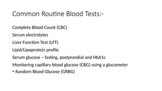 Common Routine Blood Tests:-
Complete Blood Count (CBC)
Serum electrolytes
Liver Function Test (LFT)
Lipid/Lipoprotein profile
Serum glucose – fasting, postprandial and HbA1c
Monitoring capillary blood glucose (CBG) using a glucometer
• Random Blood Glucose (GRBG)
 