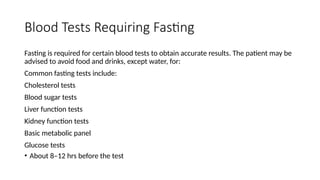 Blood Tests Requiring Fasting
Fasting is required for certain blood tests to obtain accurate results. The patient may be
advised to avoid food and drinks, except water, for:
Common fasting tests include:
Cholesterol tests
Blood sugar tests
Liver function tests
Kidney function tests
Basic metabolic panel
Glucose tests
• About 8–12 hrs before the test
 
