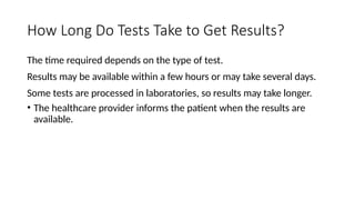 How Long Do Tests Take to Get Results?
The time required depends on the type of test.
Results may be available within a few hours or may take several days.
Some tests are processed in laboratories, so results may take longer.
• The healthcare provider informs the patient when the results are
available.
 